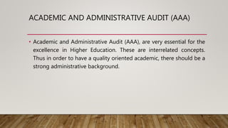 ACADEMIC AND ADMINISTRATIVE AUDIT (AAA)
• Academic and Administrative Audit (AAA), are very essential for the
excellence in Higher Education. These are interrelated concepts.
Thus in order to have a quality oriented academic, there should be a
strong administrative background.
 