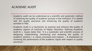 ACADEMIC AUDIT
• Academic audit can be understood as a scientific and systematic method
of reviewing the quality of academic process in the institution. It is related
with the quality assurance and enhancing the quality of academic
activities in HEIs.
• Academic Audit is a mechanism to examine and enhance the quality of
academic aspects of institutes of Higher Education. Defining Academic
Audit B. L. Gupta states that, “it is a systematic and scientific process of
designing, implementing, monitoring and reviewing the quality of
academic systems, i. e. inputs, processes and outputs. ... It emphasizes on
reviewing the performance of the academic inputs with respect to quality
assurance. ”
 