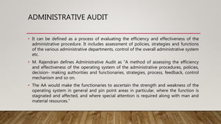 ADMINISTRATIVE AUDIT
• It can be defined as a process of evaluating the efficiency and effectiveness of the
administrative procedure. It includes assessment of policies, strategies and functions
of the various administrative departments, control of the overall administrative system
etc.
• M. Rajendran defines Administrative Audit as “A method of assessing the efficiency
and effectiveness of the operating system of the administrative procedures, policies,
decision- making authorities and functionaries, strategies, process, feedback, control
mechanism and so on.
• The AA would make the functionaries to ascertain the strength and weakness of the
operating system in general and pin point areas in particular, where the function is
stagnated and affected, and where special attention is required along with man and
material resources.”
 