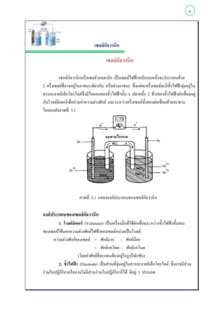 เซลล์กัลวานิก
เซลล์กัลวานิก
เซลล์กัลวานิกหรือเซลล์วอลตาอิก เป็นเซลล์ไฟฟ้าเคมีแบบหนึ่งจะประกอบด้วย
2 ครึ่งเซลล์ที่อาจอยู่ในภาชนะเดียวกัน หรือต่างภาชนะ ซึ่งแต่ละครึ่งเซลล์จะมีขั้วไฟฟ้าจุ่มอยู่ใน
สารละลายอิเล็กโทรไลต์ซึ่งมีไอออนของขั้วไฟฟ้านั้น ๆ ปลายทั้ง 2 ข้างของขั้วไฟฟ้าต่อเชื่อมอยู่
กับโวลต์มิเตอร์เพื่ออ่านค่าความต่างศักย์ และระหว่างครึ่งเซลล์ทั้งสองต่อเชื่อมด้วยสะพาน
ไอออนดังภาพที่ 3.1
ภาพที่ 3.1 แสดงองค์ประกอบของเซลล์กัลวานิก
องค์ประกอบของเซลล์กัลวานิก
1. โวลต์มิเตอร์ (Voltmeter) เป็นเครื่องมือที่ใช้ต่อเชื่อมระหว่างขั้วไฟฟ้าทั้งสอง
ของเซลล์ใช้บอกความต่างศักย์ไฟฟ้าของเซลล์หน่วยเป็นโวลต์
ความต่างศักย์ของเซลล์ = ศักย์มาก - ศักย์น้อย
= ศักย์แคโทด - ศักย์แอโนด
(โดยค่าศักย์ที่จะแทนต้องอยู่ในรูปรีดักชัน)
2. ขั้วไฟฟ้ า (Electrode) เป็นส่วนที่จุ่มอยู่ในสารละลายอิเล็กโทรไลต์ ซึ่งอาจมีส่วน
ร่วมในปฏิกิริยาหรืออาจไม่มีส่วนร่วมในปฏิกิริยาก็ได้ มีอยู่ 3 ประเภท
9
 