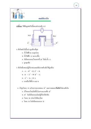 เซลล์กัลวานิก
คำชี้แจง ใช้ข้อมูลต่อไปนี้ตอบคาถามข้อ 4-5
A2+
B2+
4. ข้อใดต่อไปนี้กล่าวถูกต้องที่สุด
ก. ขั้วไฟฟ้า B จะผุกร่อน
ข. ขั้วไฟฟ้า A จะหนาขึ้น
ค. อิเล็กตรอนจะไหลจากขั้ว B ไปยัง ขั้ว A
ง. ถูกทุกข้อ
5. ข้อใดที่แสดงปฏิกิริยาของเซลล์ดังภาพข้างต้นได้ถูกต้อง
ก. A + B2+
 A2+
+ B
ข. B + A2+
 B2+
+ A
ค. A2+
+ 2e  A
ง. อาจเป็นได้ทั้ง ก และ ข
6. ถ้าจุ่มโลหะ B ลงในสารละลายของ D2+
ผลการทดลองไม่เป็นไปตามข้อใด
ก. มีไอออนใหม่เกิดขึ้นในสารละลายคือ B2+
ข. D2+
รับอิเล็กตรอนเกิดปฏิกิริยารีดักชัน
ค. โลหะ B กร่อนไปทีละน้อย
ง. โลหะ B รับอิเล็กตรอนจาก D
19
A(s) B(s)
 