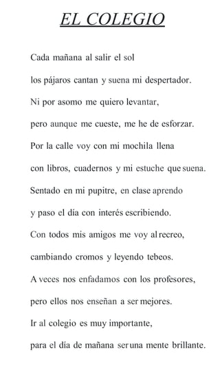 EL COLEGIO
Cada mañana al salir el sol
los pájaros cantan y suena mi despertador.
Ni por asomo me quiero levantar,
pero aunque me cueste, me he de esforzar.
Por la calle voy con mi mochila llena
con libros, cuadernos y mi estuche que suena.
Sentado en mi pupitre, en clase aprendo
y paso el día con interés escribiendo.
Con todos mis amigos me voy alrecreo,
cambiando cromos y leyendo tebeos.
A veces nos enfadamos con los profesores,
pero ellos nos enseñan a ser mejores.
Ir al colegio es muy importante,
para el día de mañana seruna mente brillante.
