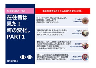 町の変化5⽉→6⽉
ロコタビ調べ
ソーシャルディスタンスも2mから1.5mとなり、
国境も開き、1000⼈までの
収容許可されるようになりました。
7⽉1⽇より収⼊額と家族の⼈数を考慮した、
バカンス助成⾦の申し込みが始まります。
最⼤５００ユーロまで⽀援されます。
海外在住者はみた︕私の周りの変わった事。
在住者は
⾒た︕
町の変化。
PART1
フランス 🇫🇷
パリ在住パリねこさん
イタリア 🇮🇹
ミラノ在住いくきーとさん
野⽣のピューマが、⼈の居なくなったサンフランシス
コのビジネス街に紛れ込んでしまいました。⼤捕り
物の末捕まえて、地元動物園に
⼀時保護のあと⾃然に戻される予定です。
アメリカ 🇺🇸
サンフランシスコ在住Tedさん
タクシー、バスなど公共交通機関の労働者は、
まだ営業を許可されていないので、運航再開
を求めるデモ運動などを⾏うことがあります。
ホンジュラス 🇭🇳
トコア在住mkawagishiさん
 