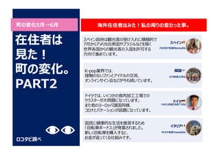 町の変化5⽉→6⽉
ロコタビ調べ
スペイン政府は観光客の受け⼊れに積極的で
7⽉からアメリカ合衆国やブラジルなどを除く
世界各国からの観光客の⼊国を許可する
⽅向で進めています。
K-pop業界では、
接触のないファンとアイドルの交流、
オンラインサイン会などが今も続いています。
海外在住者はみた︕私の周りの変わった事。
在住者は
⾒た︕
町の変化。
PART2
ドイツでは、いくつかの⾷⾁加⼯⼯場での
クラスターが⼤問題になっています。
また他のヨーロッパ諸国同様、
コロナとバケーションが話題になっています。
国⺠に健康的な⽣活を推奨するため
「⾃転⾞ボーナス」が発案されました。
新しく⾃転⾞を購⼊すると、
お⾦が返ってくる仕組みです。
スペイン 🇪🇸
バルセロナ在住Monicaさん
韓国 🇰🇷
仁川在住ユラさん
ドイツ 🇩🇪
ベルリン在住ともおてつさん
イタリア 🇮🇹
クレモナ在住Yasudaさん
 