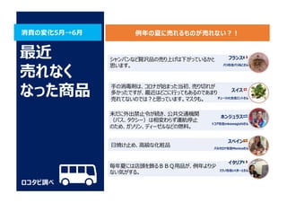 消費の変化5⽉→6⽉
ロコタビ調べ
最近
売れなく
なった商品
シャンパンなど贅沢品の売り上げは下がっているかと
思います。
⼿の消毒剤は、コロナが始まった当初、売り切れが
多かったですが、最近はどこに⾏ってもあるのであまり
売れてないのでは︖と思っています。マスクも。
未だに外出禁⽌令が続き、公共交通機関
（バス、タクシー）は相変わらず運航停⽌
のため、ガソリン、ディーゼルなどの燃料。
⽇焼け⽌め、⾼級な化粧品
スイス 🇨🇭
チューリッヒ在住ミントさん
スペイン 🇪🇸
バルセロナ在住Monicaさん
フランス 🇫🇷
パリ在住パリねこさん
ホンジュラス 🇭🇳
トコア在住mkawagishiさん
毎年夏には店頭を飾るＢＢＱ⽤品が、例年より少
ない気がする。
イタリア 🇮🇹
ミラノ在住いくきーとさん
例年の夏に売れるものが売れない︖︕
 