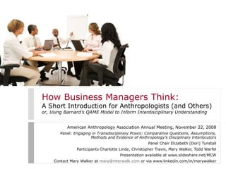 How Business Managers Think:
A Short Introduction for Anthropologists (and Others)
or, Using Barnard’s QAME Model to Inform Interdisciplinary Understanding
American Anthropology Association Annual Meeting, November 22, 2008
Panel: Engaging in Transdisciplinary Praxis: Comparative Questions, Assumptions,
Methods and Evidence of Anthropology’s Disciplinary Interlocutors
Panel Chair Elizabeth (Dori) Tunstall
Participants Charlotte Linde, Christopher Travis, Mary Walker, Todd Warfel
Presentation available at www.slideshare.net/MCW
Contact Mary Walker at mary@interwalk.com or via www.linkedin.com/in/marywalker
 