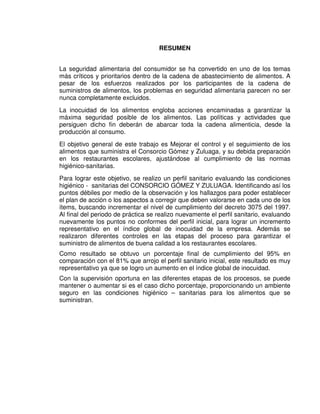 12
RESUMEN
La seguridad alimentaria del consumidor se ha convertido en uno de los temas
más críticos y prioritarios dentro de la cadena de abastecimiento de alimentos. A
pesar de los esfuerzos realizados por los participantes de la cadena de
suministros de alimentos, los problemas en seguridad alimentaria parecen no ser
nunca completamente excluidos.
La inocuidad de los alimentos engloba acciones encaminadas a garantizar la
máxima seguridad posible de los alimentos. Las políticas y actividades que
persiguen dicho fin deberán de abarcar toda la cadena alimenticia, desde la
producción al consumo.
El objetivo general de este trabajo es Mejorar el control y el seguimiento de los
alimentos que suministra el Consorcio Gómez y Zuluaga, y su debida preparación
en los restaurantes escolares, ajustándose al cumplimiento de las normas
higiénico-sanitarias.
Para lograr este objetivo, se realizo un perfil sanitario evaluando las condiciones
higiénico - sanitarias del CONSORCIO GÓMEZ Y ZULUAGA. Identificando así los
puntos débiles por medio de la observación y los hallazgos para poder establecer
el plan de acción o los aspectos a corregir que deben valorarse en cada uno de los
ítems, buscando incrementar el nivel de cumplimiento del decreto 3075 del 1997.
Al final del periodo de práctica se realizo nuevamente el perfil sanitario, evaluando
nuevamente los puntos no conformes del perfil inicial, para lograr un incremento
representativo en el índice global de inocuidad de la empresa. Además se
realizaron diferentes controles en las etapas del proceso para garantizar el
suministro de alimentos de buena calidad a los restaurantes escolares.
Como resultado se obtuvo un porcentaje final de cumplimiento del 95% en
comparación con el 81% que arrojo el perfil sanitario inicial, este resultado es muy
representativo ya que se logro un aumento en el índice global de inocuidad.
Con la supervisión oportuna en las diferentes etapas de los procesos, se puede
mantener o aumentar si es el caso dicho porcentaje, proporcionando un ambiente
seguro en las condiciones higiénico – sanitarias para los alimentos que se
suministran.
 