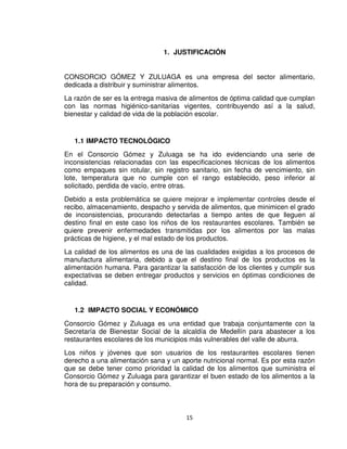 15
1. JUSTIFICACIÓN
CONSORCIO GÓMEZ Y ZULUAGA es una empresa del sector alimentario,
dedicada a distribuir y suministrar alimentos.
La razón de ser es la entrega masiva de alimentos de óptima calidad que cumplan
con las normas higiénico-sanitarias vigentes, contribuyendo así a la salud,
bienestar y calidad de vida de la población escolar.
1.1 IMPACTO TECNOLÓGICO
En el Consorcio Gómez y Zuluaga se ha ido evidenciando una serie de
inconsistencias relacionadas con las especificaciones técnicas de los alimentos
como empaques sin rotular, sin registro sanitario, sin fecha de vencimiento, sin
lote, temperatura que no cumple con el rango establecido, peso inferior al
solicitado, perdida de vacío, entre otras.
Debido a esta problemática se quiere mejorar e implementar controles desde el
recibo, almacenamiento, despacho y servida de alimentos, que minimicen el grado
de inconsistencias, procurando detectarlas a tiempo antes de que lleguen al
destino final en este caso los niños de los restaurantes escolares. También se
quiere prevenir enfermedades transmitidas por los alimentos por las malas
prácticas de higiene, y el mal estado de los productos.
La calidad de los alimentos es una de las cualidades exigidas a los procesos de
manufactura alimentaria, debido a que el destino final de los productos es la
alimentación humana. Para garantizar la satisfacción de los clientes y cumplir sus
expectativas se deben entregar productos y servicios en óptimas condiciones de
calidad.
1.2 IMPACTO SOCIAL Y ECONÓMICO
Consorcio Gómez y Zuluaga es una entidad que trabaja conjuntamente con la
Secretaría de Bienestar Social de la alcaldía de Medellín para abastecer a los
restaurantes escolares de los municipios más vulnerables del valle de aburra.
Los niños y jóvenes que son usuarios de los restaurantes escolares tienen
derecho a una alimentación sana y un aporte nutricional normal. Es por esta razón
que se debe tener como prioridad la calidad de los alimentos que suministra el
Consorcio Gómez y Zuluaga para garantizar el buen estado de los alimentos a la
hora de su preparación y consumo.
 
