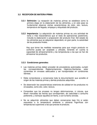 18
3.2 RECEPCIÓN DE MATERIA PRIMA
3.2.1 Definición: La recepción de materias primas se establece como la
primera etapa en la elaboración de los alimentos, y en este paso es
fundamental observar ciertas características de color, olor, textura,
temperatura de llegada, empaque y etiquetado del producto.
3.2.2 Importancia: La adquisición de materias primas es una actividad de
tanta o más trascendencia que el resto de operaciones posteriores,
incluida la elaboración o preparación del producto final. Del estado de
los alimentos que se adquieran dependerá, en gran parte, la salubridad
de los productos finales.
Hay que tomar las medidas necesarias para que ningún producto no
conforme pueda ser aceptado y utilizado, teniendo en cuenta la
capacidad de almacenamiento y las temperaturas a las que se han de
almacenar los productos.
3.2.3 Condiciones generales:
• Las materias primas deben proceder de proveedores autorizados, cumplir
las correspondientes Reglamentaciones Higiénico-Sanitarias, estar
contenidas en envases adecuados y ser transportadas en condiciones
idóneas.
• Debe comprobarse y conservarse toda la documentación que acredite el
origen de las materias primas y demás productos adquiridos.
• Se observarán las características exteriores de calidad en los productos no
envasados, como olor, color, textura.
• Comprobar que los envases no tengan deformaciones, ni roturas, que
lleven marcadas las fechas que correspondan, de caducidad o consumo
preferente, y rechazar aquellos sin fecha, o con la fecha vencida.
• No se adquirirán alimentos que deban conservarse bajo frío si están
expuestos a la temperatura ambiente o cámaras frigoríficas con
temperaturas superiores a las que precise el producto.
 