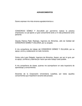 5
AGRADECIMIENTOS
Quiero expresar mis más sinceros agradecimientos a:
CONSORCIO GÓMEZ Y ZULUAGA por permitirme realizar la práctica
empresarial, la cual aporto un gran conocimiento tanto a mi vida profesional como
personal.
Claudia Patricia Platin Restrepo. Ingeniera de Alimentos, Jefe de Calidad del
CONSORCIO GÓMEZ Y ZULUAGA, por su acogida.
A mis compañeros de trabajo del CONSORCIO GÓMEZ Y ZULUAGA, por su
apoyo, animo y colaboración en todo momento.
Carlos Julio Lujan Delgado. Ingeniero de Alimentos, Asesor, por ser mi guía, por
su apoyo, confianza y además por hacer que este trabajo fuese posible.
A mis compañeros de clases, quienes me acompañaron en esta trayectoria de
aprendizaje y conocimientos.
Docentes de la Corporación Universitaria Lasallista, por todos aquellos
conocimientos que impartieron durante este proceso.
 