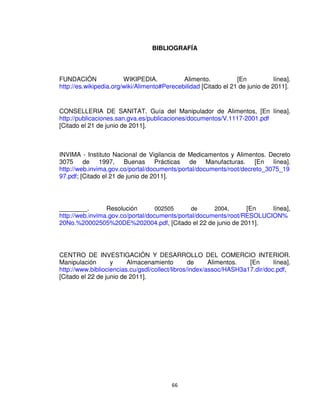 66
BIBLIOGRAFÍA
FUNDACIÓN WIKIPEDIA. Alimento. [En línea].
http://es.wikipedia.org/wiki/Alimento#Perecebilidad [Citado el 21 de junio de 2011].
CONSELLERIA DE SANITAT. Guía del Manipulador de Alimentos, [En línea].
http://publicaciones.san.gva.es/publicaciones/documentos/V.1117-2001.pdf
[Citado el 21 de junio de 2011].
INVIMA - Instituto Nacional de Vigilancia de Medicamentos y Alimentos. Decreto
3075 de 1997, Buenas Prácticas de Manufacturas. [En línea].
http://web.invima.gov.co/portal/documents/portal/documents/root/decreto_3075_19
97.pdf; [Citado el 21 de junio de 2011].
________. Resolución 002505 de 2004, [En línea],
http://web.invima.gov.co/portal/documents/portal/documents/root/RESOLUCION%
20No.%20002505%20DE%202004.pdf, [Citado el 22 de junio de 2011].
CENTRO DE INVESTIGACIÓN Y DESARROLLO DEL COMERCIO INTERIOR.
Manipulación y Almacenamiento de Alimentos. [En línea].
http://www.bibliociencias.cu/gsdl/collect/libros/index/assoc/HASH3a17.dir/doc.pdf,
[Citado el 22 de junio de 2011].
 