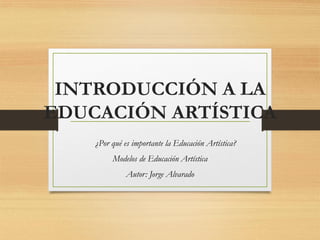 INTRODUCCIÓN A LA
EDUCACIÓN ARTÍSTICA
¿Por qué es importante la Educación Artística?
Modelos de Educación Artística
Autor: Jorge Alvarado
 