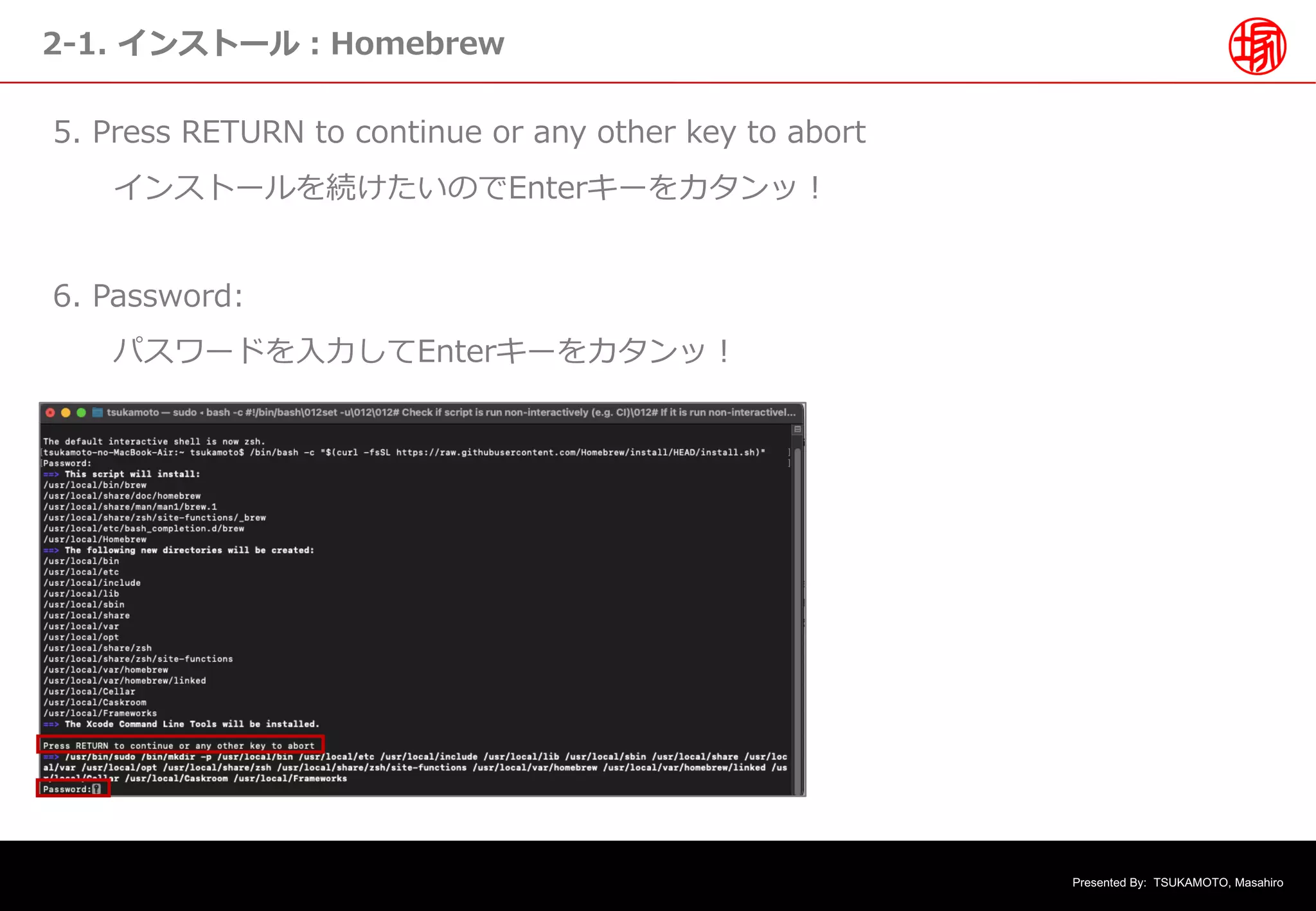 Presented By: TSUKAMOTO, Masahiro
2-1. インストール︓Homebrew
5. Press RETURN to continue or any other key to abort
インストールを続けたいのでEnterキーをカタンッ︕
6. Password:
パスワードを⼊⼒してEnterキーをカタンッ︕
 