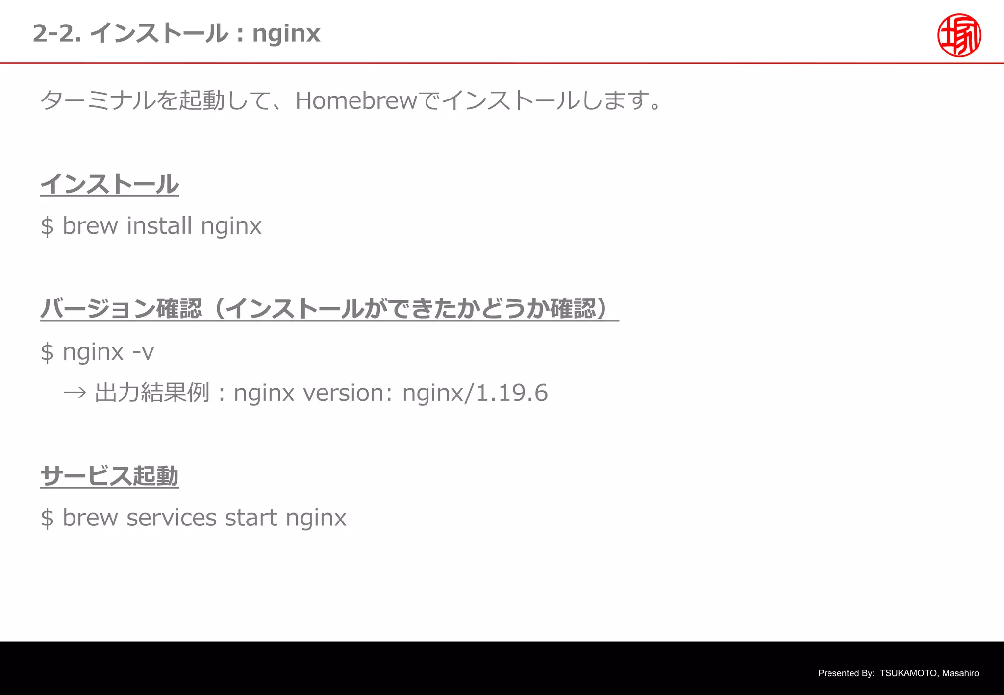 Presented By: TSUKAMOTO, Masahiro
2-2. インストール︓nginx
ターミナルを起動して、Homebrewでインストールします。
インストール
$ brew install nginx
バージョン確認（インストールができたかどうか確認）
$ nginx -v
→ 出⼒結果例︓nginx version: nginx/1.19.6
サービス起動
$ brew services start nginx
 