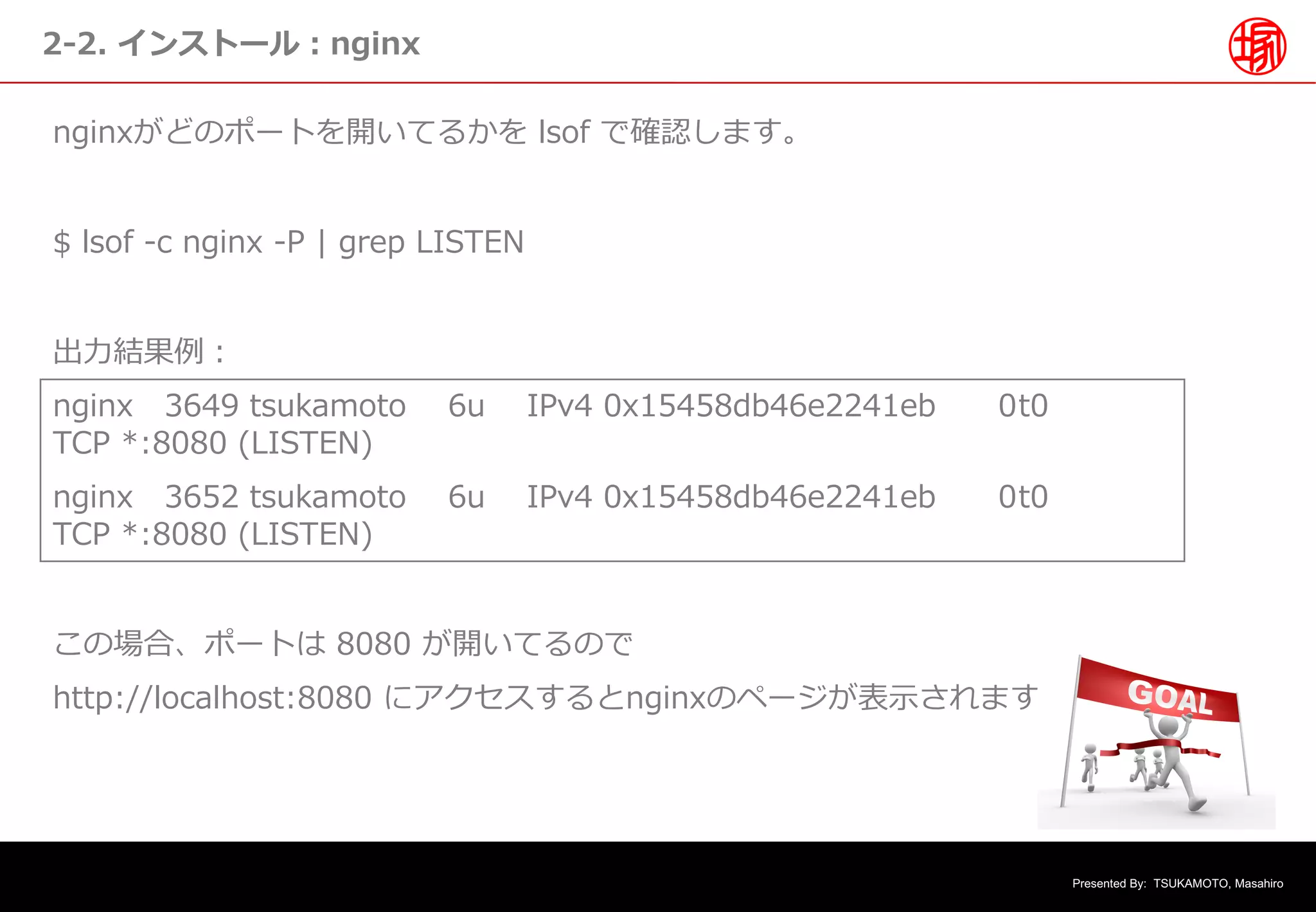 Presented By: TSUKAMOTO, Masahiro
2-2. インストール︓nginx
nginxがどのポートを開いてるかを lsof で確認します。
$ lsof -c nginx -P | grep LISTEN
出⼒結果例︓
nginx 3649 tsukamoto 6u IPv4 0x15458db46e2241eb 0t0
TCP *:8080 (LISTEN)
nginx 3652 tsukamoto 6u IPv4 0x15458db46e2241eb 0t0
TCP *:8080 (LISTEN)
この場合、ポートは 8080 が開いてるので
http://localhost:8080 にアクセスするとnginxのページが表⽰されます
 