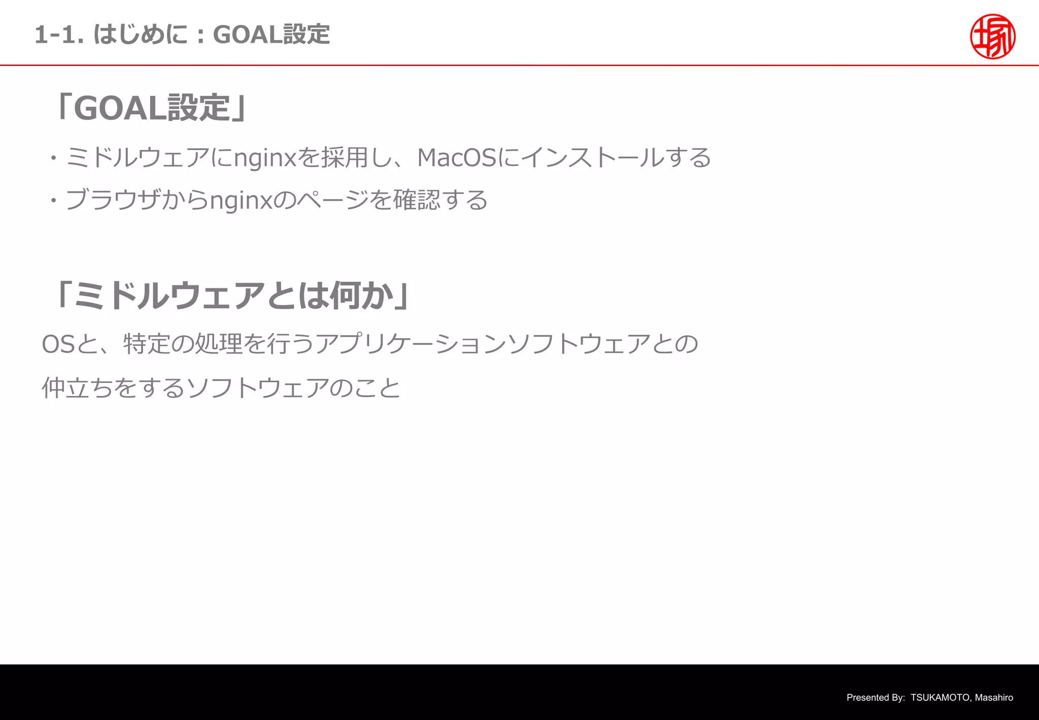 Presented By: TSUKAMOTO, Masahiro
1-1. はじめに︓GOAL設定
「GOAL設定」
・ミドルウェアにnginxを採⽤し、MacOSにインストールする
・ブラウザからnginxのページを確認する
「ミドルウェアとは何か」
OSと、特定の処理を⾏うアプリケーションソフトウェアとの
仲⽴ちをするソフトウェアのこと
 