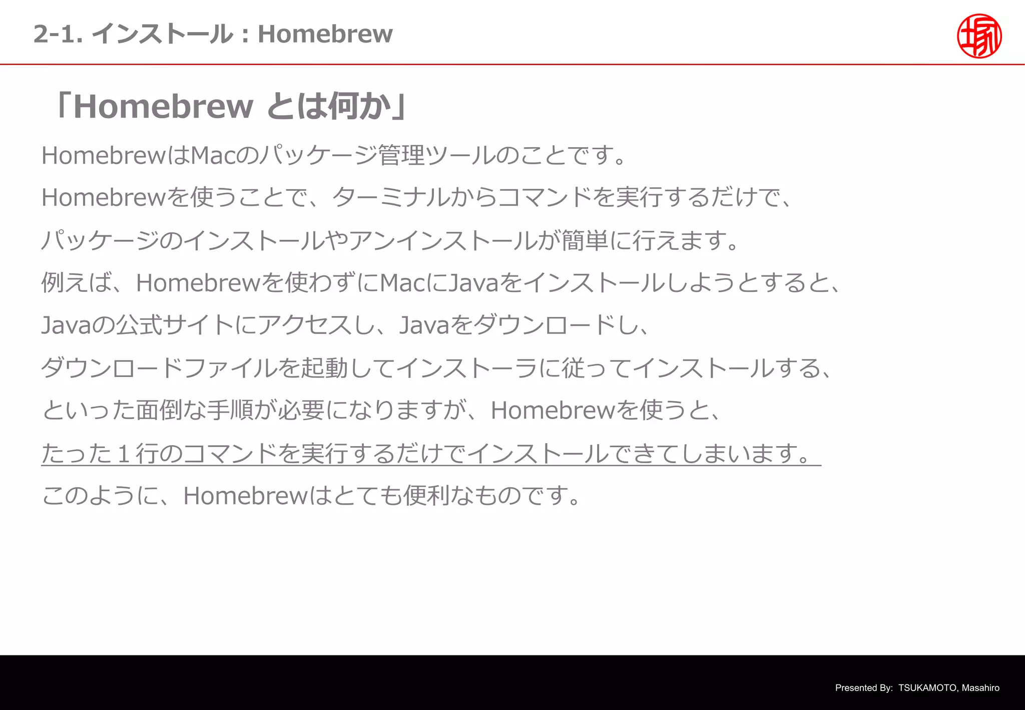 Presented By: TSUKAMOTO, Masahiro
2-1. インストール︓Homebrew
「Homebrew とは何か」
HomebrewはMacのパッケージ管理ツールのことです。
Homebrewを使うことで、ターミナルからコマンドを実⾏するだけで、
パッケージのインストールやアンインストールが簡単に⾏えます。
例えば、Homebrewを使わずにMacにJavaをインストールしようとすると、
Javaの公式サイトにアクセスし、Javaをダウンロードし、
ダウンロードファイルを起動してインストーラに従ってインストールする、
といった⾯倒な⼿順が必要になりますが、Homebrewを使うと、
たった１⾏のコマンドを実⾏するだけでインストールできてしまいます。
このように、Homebrewはとても便利なものです。
 