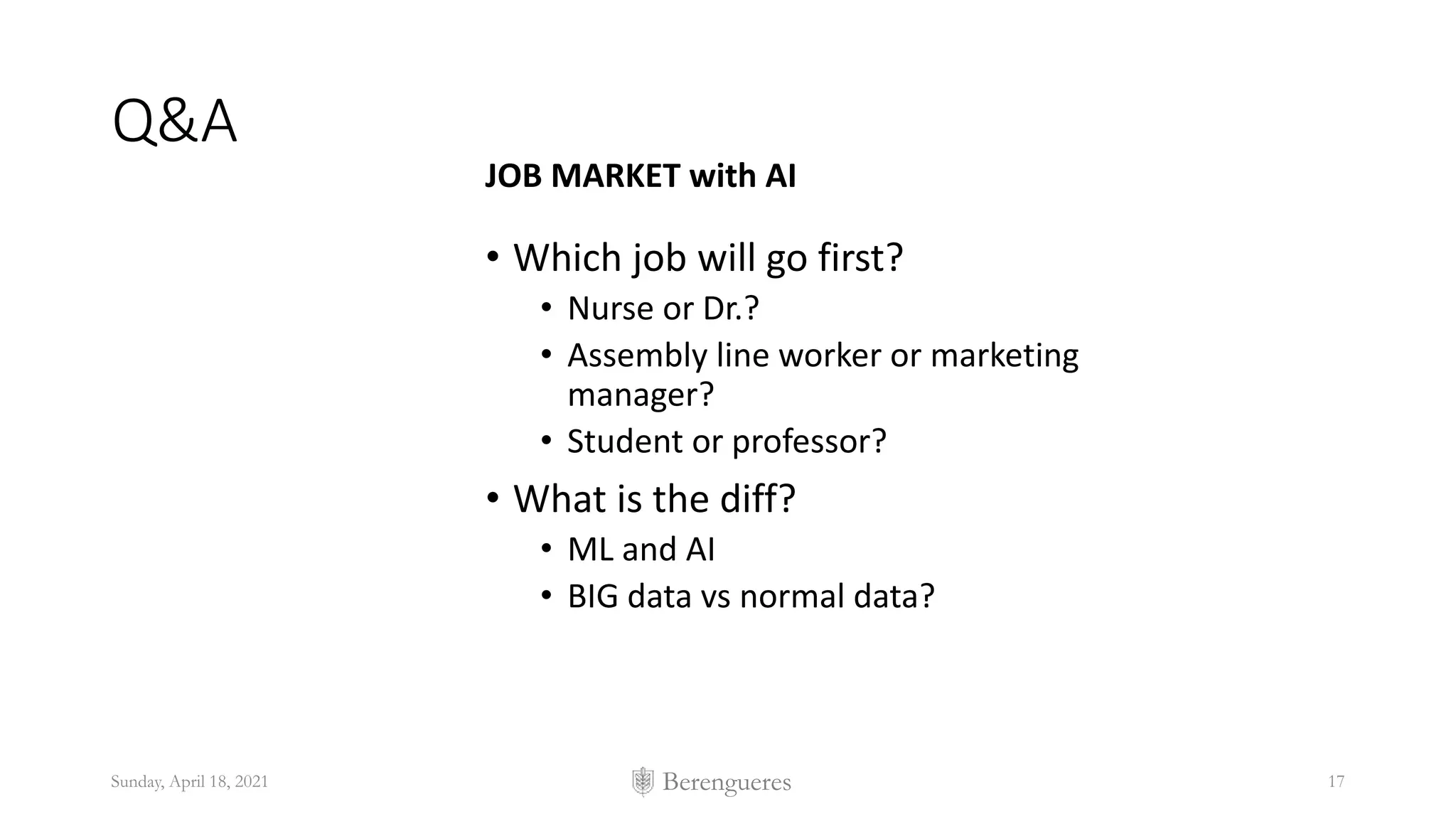 Berengueres
Q&A
JOB MARKET with AI
• Which job will go first?
• Nurse or Dr.?
• Assembly line worker or marketing
manager?
• Student or professor?
• What is the diff?
• ML and AI
• BIG data vs normal data?
Sunday, April 18, 2021 17
 