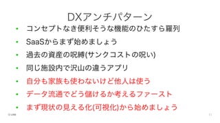 • コンセプトなき便利そうな機能のひたすら羅列
• SaaSからまず始めましょう
• 過去の資産の呪縛(サンクコストの呪い)
• 同じ施設内で沢山の違うアプリ
• 自分も家族も使わないけど他人は使う
• データ流通でどう儲けるか考えるファースト
• まず現状の見える化(可視化)から始めましょう
DXアンチパターン
 
