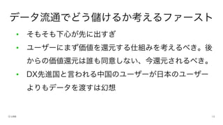• そもそも下心が先に出すぎ
• ユーザーにまず価値を還元する仕組みを考えるべき。後
からの価値還元は誰も同意しない、今還元されるべき。
• DX先進国と言われる中国のユーザーが日本のユーザー
よりもデータを渡すは幻想
データ流通でどう儲けるか考えるファースト
 