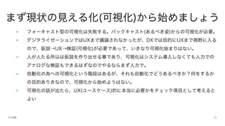 • フォーキャスト型の可視化は失敗する。バックキャスト(あるべき姿)からの可視化が必要。
• デジタライゼーションではUXまで議論されなかったが、DXでは目的にUXまで視野に入る
ので、仮説→UX→検証(可視化)が必要であって、いきなり可視化始まりはない。
• 人が人たる所以は仮説を作り出せる事であり、可視化はシステム導入しなくても人力での
アナログな検証もできるはずなのでやるならまず人力で。
• 自動化の為への可視化という階段はあるが、それも自動化でどうあるべきか？何をするか
の目的ありきなので、可視化から始めようはない。
• 可視化の話が出たら、UX(ユースケース)的に本当に必要かをチェック項目として考えると
よい
まず現状の見える化(可視化)から始めましょう
 