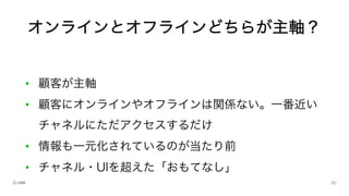 • 顧客が主軸
• 顧客にオンラインやオフラインは関係ない。一番近い
チャネルにただアクセスするだけ
• 情報も一元化されているのが当たり前
• チャネル・UIを超えた「おもてなし」
オンラインとオフラインどちらが主軸？
 