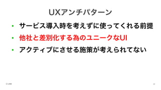 • サービス導入時を考えずに使ってくれる前提
• 他社と差別化する為のユニークなUI
• アクティブにさせる施策が考えられてない
UXアンチパターン
 