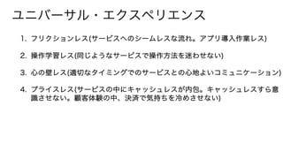 ユニバーサル・エクスペリエンス
1. フリクションレス(サービスへのシームレスな流れ。アプリ導入作業レス)
2. 操作学習レス(同じようなサービスで操作方法を迷わせない)
3. 心の壁レス(適切なタイミングでのサービスとの心地よいコミュニケーション)
4. プライスレス(サービスの中にキャッシュレスが内包。キャッシュレスすら意
識させない。顧客体験の中、決済で気持ちを冷めさせない)
 