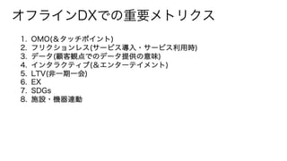 オフラインDXでの重要メトリクス
1. OMO(＆タッチポイント)
2. フリクションレス(サービス導入・サービス利用時)
3. データ(顧客観点でのデータ提供の意味)
4. インタラクティブ(＆エンターテイメント)
5. LTV(非一期一会)
6. EX
7. SDGs
8. 施設・機器連動
 