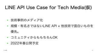 • 技術事例のメディア化
• 規模・有名さではないLINE API 他技術で面白いものを
優先。
• コミュニティからももちろんOK
• 2022年春公開予定
LINE API Use Case for Tech Media(仮)
 