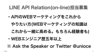 ・APIのWEBマーケティングをこれから
やりたい方(WEBマーケティングの知識は
これから一緒に高める。もちろん経験者も)
・WEBエンジニア歴五年以上
※ Ask the Speaker or Twitter @unioce
LINE API Relation(on-line)担当募集
 