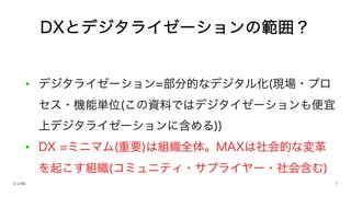 • デジタライゼーション=部分的なデジタル化(現場・プロ
セス・機能単位(この資料ではデジタイゼーションも便宜
上デジタライゼーションに含める))
• DX =ミニマム(重要)は組織全体。MAXは社会的な変革
を起こす組織(コミュニティ・サプライヤー・社会含む)
DXとデジタライゼーションの範囲？
 