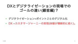 • デジタライゼーション=ポイントごとのデジタル化
• DX =カスタマージャーニーの実現(体験が横断的に続く)。
DXとデジタライゼーションの現場での
ゴールの違い(顧客編)？
 