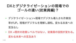 • デジタライゼーション=現場でデジタル導入され作業効
率がUP。現場がデジタルを理解し調和。変わる未来への
言及なし
• DX =現状の改善レベルではない、従業員の役割が変わる。
変わる未来への言及あり
DXとデジタライゼーションの現場での
ゴールの違い(従業員編)？
 