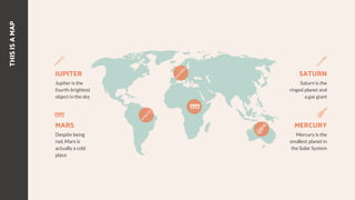 THIS
IS
A
MAP
SATURN
Saturn is the
ringed planet and
a gas giant
MERCURY
Mercury is the
smallest planet in
the Solar System
JUPITER
Jupiter is the
fourth-brightest
object in the sky
MARS
Despite being
red, Mars is
actually a cold
place
 