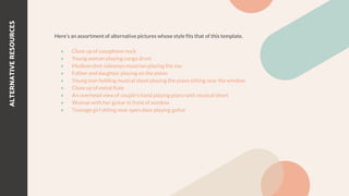 Here’s an assortment of alternative pictures whose style fits that of this template.
● Close up of saxophone neck
● Young woman playing conga drum
● Medium shot sideways musician playing the sax
● Father and daughter playing on the piano
● Young man holding musical sheet playing the piano sitting near the window
● Close up of metal flute
● An overhead view of couple's hand playing piano with musical sheet
● Woman with her guitar in front of window
● Teenage girl sitting near open door playing guitar
ALTERNATIVE
RESOURCES
 