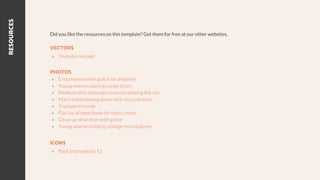 RESOURCES
Did you like the resources on this template? Get them for free at our other websites.
VECTORS
● Youtube concept
PHOTOS
● Crop woman with guitar on amplifier
● Young woman playing conga drum
● Medium shot sideways musician playing the sax
● Man's hand playing piano with musical notes
● Trumpet in hands
● Flat lay of open book for music notes
● Close up of woman with guitar
● Young woman holding vintage record player
ICONS
● Pack Instruments 11
 