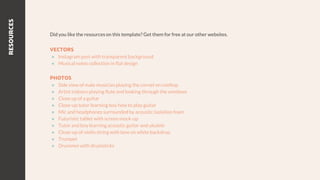 RESOURCES
Did you like the resources on this template? Get them for free at our other websites.
VECTORS
● Instagram post with transparent background
● Musical notes collection in flat design
PHOTOS
● Side view of male musician playing the cornet on rooftop
● Artist indoors playing flute and looking through the windows
● Close up of a guitar
● Close-up tutor learning boy how to play guitar
● Mic and headphones surrounded by acoustic isolation foam
● Futuristic tablet with screen mock-up
● Tutor and boy learning acoustic guitar and ukulele
● Close-up of violin string with bow on white backdrop
● Trumpet
● Drummerwith drumsticks
 