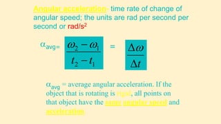 Angular acceleration- time rate of change of
angular speed; the units are rad per second per
second or rad/s2
avg = average angular acceleration. If the
object that is rotating is rigid, all points on
that object have the same angular speed and
acceleration.
1
2
1
2
t
t 


avg=
t


=
 