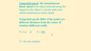 Tangential speed- the instantaneous
linear speed of an object directed along the
tangent to the object’s circular path; also
called instantaneous linear speed
Tangential speeds differ if the points are
different distances from the center of
rotation (different radii).
Vt=r  or Vt= 2Πr
T
T=t for one rotation
 