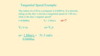 The radius of a CD in a computer is 0.0600 m. If a microbe
riding on the disc’s rim has a tangential speed of 1.88 m/s,
what is the disc’s angular speed?
r=0.0600m Vt= 1.88m/s =?
Vt=r  =Vt/r
= 1.88m/s = 31.3 rad/s
0.0600m
Tangential Speed Example:
 