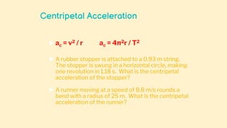 Centripetal Acceleration
 ac = v2 / r ac = 4π2r / T2
 A rubber stopper is attached to a 0.93 m string.
The stopper is swung in a horizontal circle, making
one revolution in 1.18 s. What is the centripetal
acceleration of the stopper?
 A runner moving at a speed of 8.8 m/s rounds a
bend with a radius of 25 m. What is the centripetal
acceleration of the runner?
 