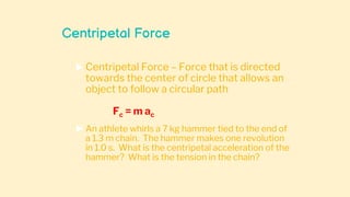 Centripetal Force
 Centripetal Force – Force that is directed
towards the center of circle that allows an
object to follow a circular path
Fc = m ac
 An athlete whirls a 7 kg hammer tied to the end of
a 1.3 m chain. The hammer makes one revolution
in 1.0 s. What is the centripetal acceleration of the
hammer? What is the tension in the chain?
 