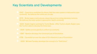Key Scientists and Developments
 1543 Copernicus publishes his theory that the solar system is heliocentric (sun
centered). He believes the orbits are circular.
 1576 Brahe begins meticulously observing and recording planetary motions.
He believes the solar system is geocentric (earth centered).
 1600 Kepler begins working for Tycho Brahe. After Tycho’s death, Kepler uses
the Tycho’s data to develop his three laws.
 ~1600 Galileo proves gravity is uniform (a constant).
 ~1687 Newton develops the Universal Law of Gravitation.
 1798 Cavendish proves the value of G in Newton’s Law of Gravitation
 ~1830 Michael Faraday develops the concept of a “field force”
 