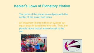 Kepler’s Laws of Planetary Motion
1. The paths of the planets are ellipses with the
center of the sun at one focus.
2. An imaginary line from the sun sweeps out
equal areas in equal time intervals. Thus, the
planets move fastest when closest to the
sun.
 