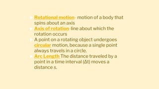  Rotational motion- motion of a body that
spins about an axis
 Axis of rotation-line about which the
rotation occurs
 A point on a rotating object undergoes
circular motion, because a single point
always travels in a circle.
 Arc Length The distance traveled by a
point in a time interval (∆t) moves a
distance s.
 