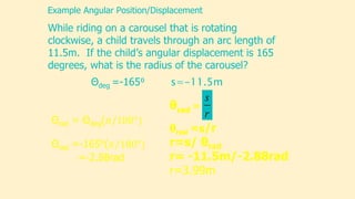 While riding on a carousel that is rotating
clockwise, a child travels through an arc length of
11.5m. If the child’s angular displacement is 165
degrees, what is the radius of the carousel?
Example Angular Position/Displacement
Θdeg =-165⁰ s=-11.5m
r
s
θrad =
θrad =s/r
r=s/ θrad
r= -11.5m/-2.88rad
r=3.99m
 