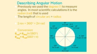 Describing Angular Motion
 Previously we used the degree () to measure
angles. In most scientific calculations it is the
radian (rad) that is used
 The length of circular arc = radius
 1 rev = 360 = 2π rad
 Conversion
θrad= θdeg(π/180)
θdeg= θrad(180/ π)
 