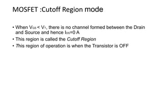 MOSFET :Cutoff Region mode
• When VGS < VT, there is no channel formed between the Drain
and Source and hence IDS=0 A
• This region is called the Cutoff Region
• This region of operation is when the Transistor is OFF
 