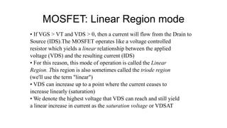 MOSFET: Linear Region mode
• If VGS > VT and VDS > 0, then a current will flow from the Drain to
Source (IDS).The MOSFET operates like a voltage controlled
resistor which yields a linear relationship between the applied
voltage (VDS) and the resulting current (IDS)
• For this reason, this mode of operation is called the Linear
Region. This region is also sometimes called the triode region
(we'll use the term "linear")
• VDS can increase up to a point where the current ceases to
increase linearly (saturation)
• We denote the highest voltage that VDS can reach and still yield
a linear increase in current as the saturation voltage or VDSAT
 